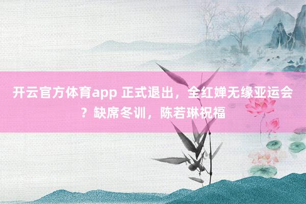 开云官方体育app 正式退出，全红婵无缘亚运会？缺席冬训，陈若琳祝福