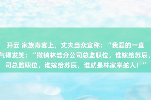 开云 家族寿宴上，丈夫当众宣称：“我爱的一直是青梅竹马！”林老太气得发笑：“撤销林浩分公司总监职位，谁嫁给苏辰，谁就是林家掌舵人！”