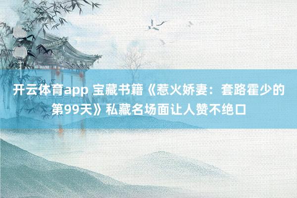 开云体育app 宝藏书籍《惹火娇妻：套路霍少的第99天》私藏名场面让人赞不绝口