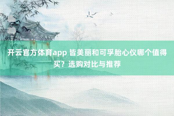 开云官方体育app 皆美丽和可孚胎心仪哪个值得买？选购对比与推荐