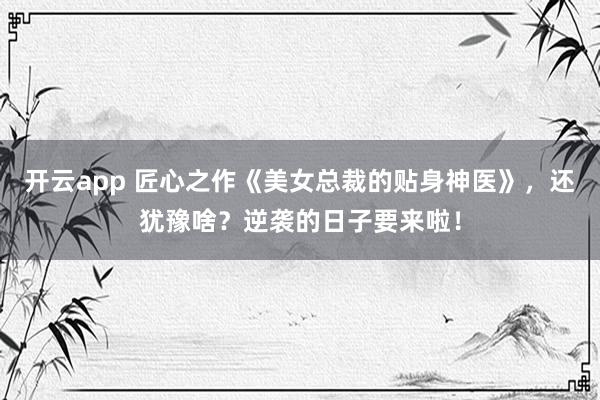 开云app 匠心之作《美女总裁的贴身神医》，还犹豫啥？逆袭的日子要来啦！
