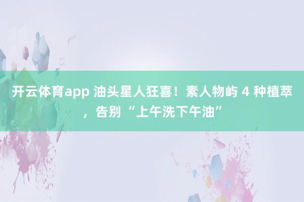 开云体育app 油头星人狂喜！素人物屿 4 种植萃，告别 “上午洗下午油”