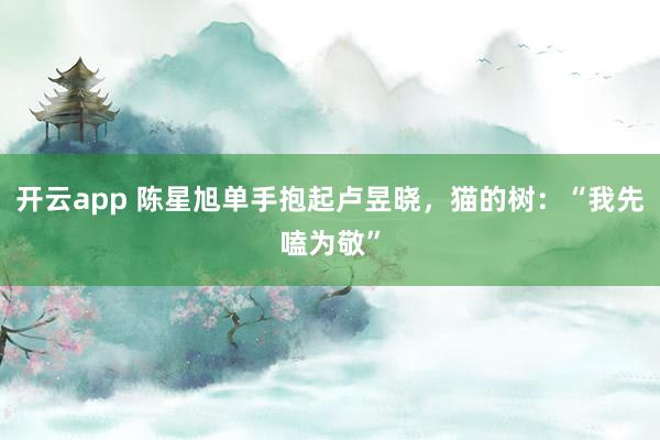 开云app 陈星旭单手抱起卢昱晓，猫的树：“我先嗑为敬”