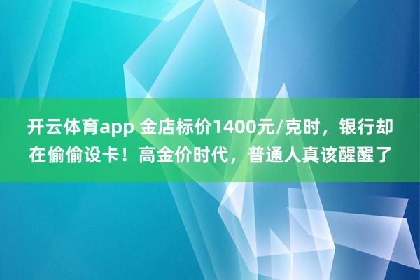 开云体育app 金店标价1400元/克时，银行却在偷偷设卡！高金价时代，普通人真该醒醒了