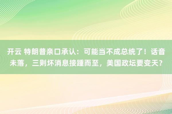 开云 特朗普亲口承认：可能当不成总统了！话音未落，三则坏消息接踵而至，美国政坛要变天？