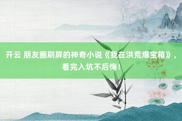 开云 朋友圈刷屏的神奇小说《我在洪荒爆宝箱》，看完入坑不后悔！