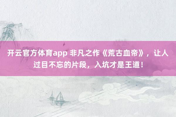 开云官方体育app 非凡之作《荒古血帝》，让人过目不忘的片段，入坑才是王道！