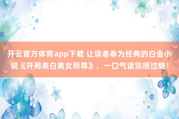 开云官方体育app下载 让读者奉为经典的白金小说《开局表白美女师尊》,一口气读完很过瘾!