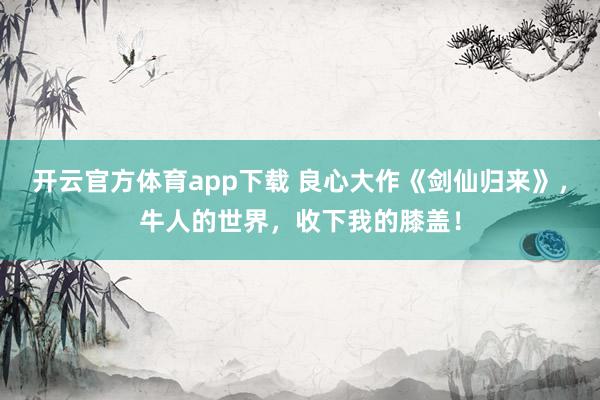 开云官方体育app下载 良心大作《剑仙归来》，牛人的世界，收下我的膝盖！