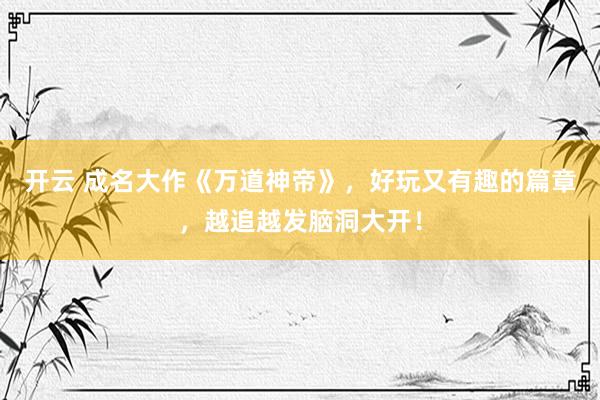 开云 成名大作《万道神帝》，好玩又有趣的篇章，越追越发脑洞大开！