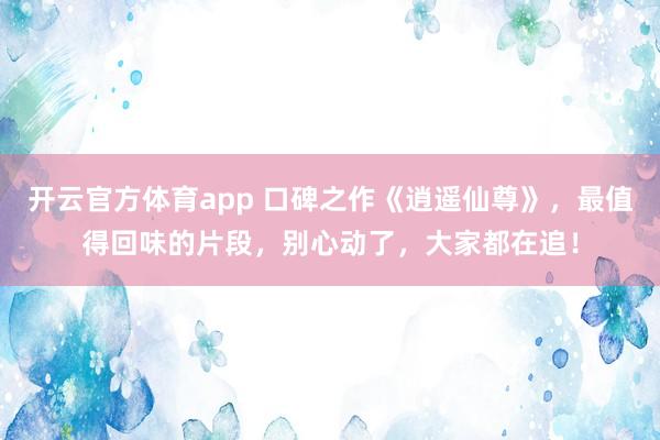 开云官方体育app 口碑之作《逍遥仙尊》，最值得回味的片段，别心动了，大家都在追！