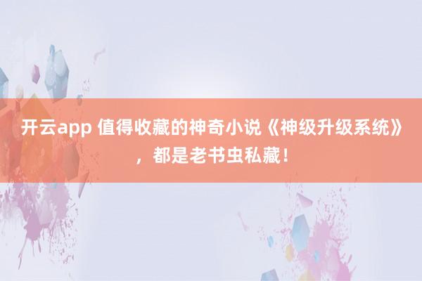 开云app 值得收藏的神奇小说《神级升级系统》，都是老书虫私藏！
