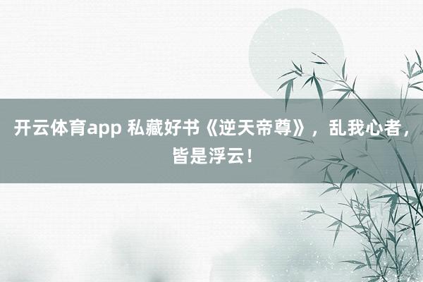 开云体育app 私藏好书《逆天帝尊》，乱我心者，皆是浮云！
