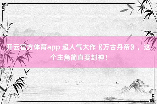 开云官方体育app 超人气大作《万古丹帝》，这个主角简直要封神！