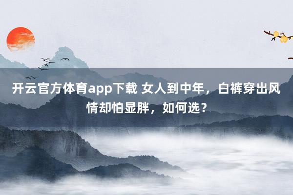开云官方体育app下载 女人到中年，白裤穿出风情却怕显胖，如何选？