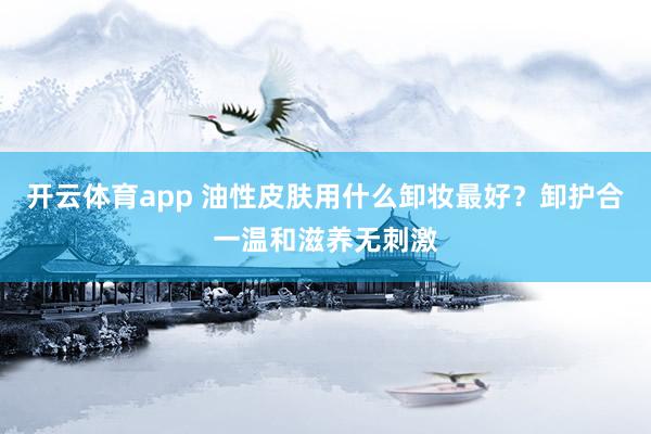 开云体育app 油性皮肤用什么卸妆最好？卸护合一温和滋养无刺激