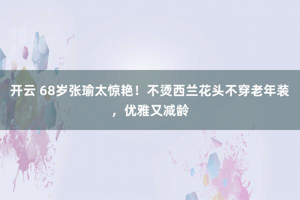 开云 68岁张瑜太惊艳！不烫西兰花头不穿老年装，优雅又减龄