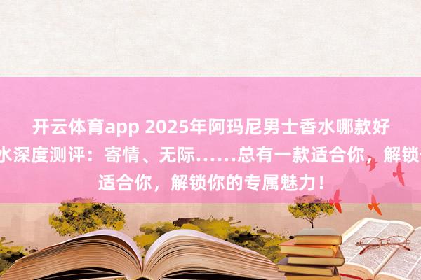 开云体育app 2025年阿玛尼男士香水哪款好？五款热门香水深度测评：寄情、无际……总有一款适合你，解锁你的专属魅力！