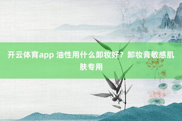 开云体育app 油性用什么卸妆好？卸妆膏敏感肌肤专用