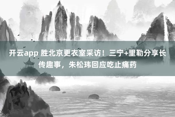 开云app 胜北京更衣室采访！三宁+里勒分享长传趣事，朱松玮回应吃止痛药