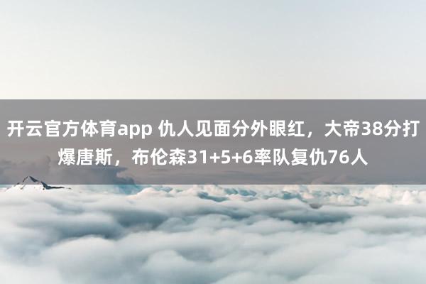 开云官方体育app 仇人见面分外眼红,大帝38分打爆唐斯,布伦森31+5+6率队复仇76人