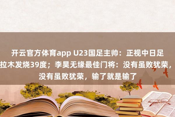 开云官方体育app U23国足主帅：正视中日足球差距，拜合拉木发烧39度；李昊无缘最佳门将：没有虽败犹荣，输了就是输了
