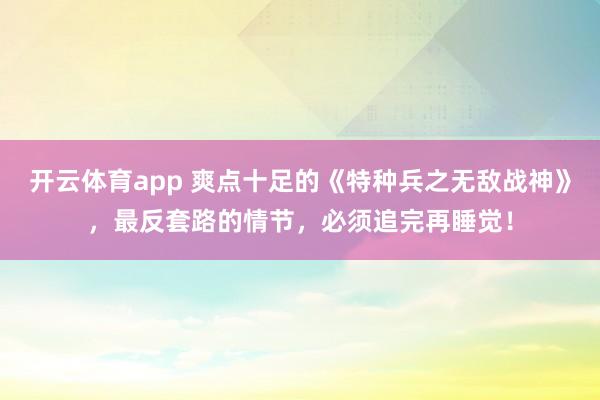 开云体育app 爽点十足的《特种兵之无敌战神》，最反套路的情节，必须追完再睡觉！