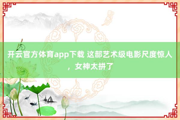 开云官方体育app下载 这部艺术级电影尺度惊人，女神太拼了