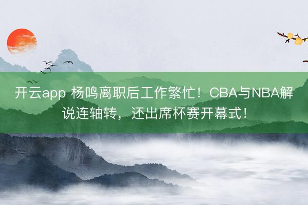 开云app 杨鸣离职后工作繁忙！CBA与NBA解说连轴转，还出席杯赛开幕式！
