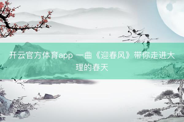 开云官方体育app 一曲《迎春风》带你走进大理的春天
