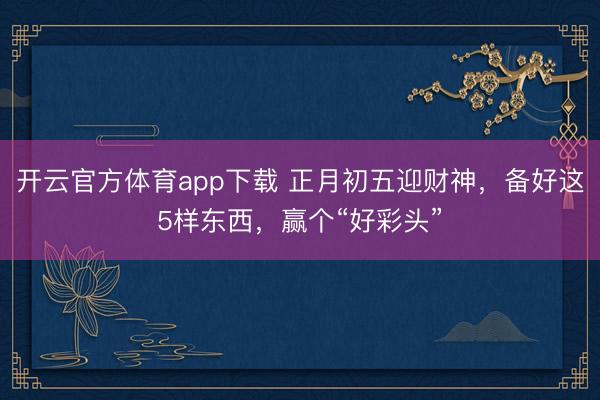 开云官方体育app下载 正月初五迎财神，备好这5样东西，赢个“好彩头”