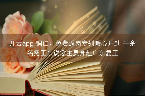 开云app 铜仁:免费返岗专列暖心开赴 千余名务工东说念主员奔赴广东复工