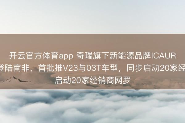 开云官方体育app 奇瑞旗下新能源品牌iCAUR将于5月登陆南非，首批推V23与03T车型，同步启动20家经销商网罗