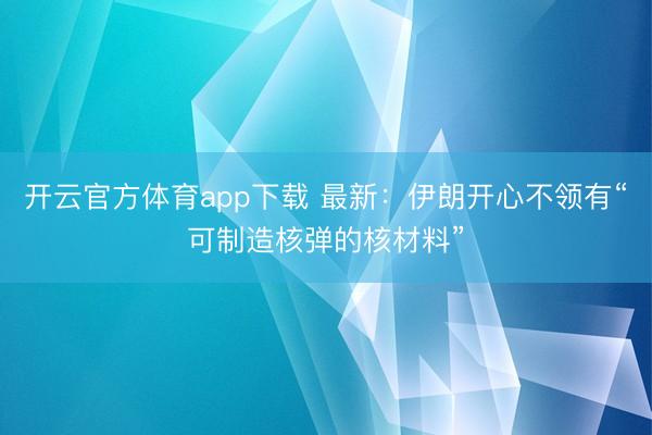 开云官方体育app下载 最新:伊朗开心不领有“可制造核弹的核材料”