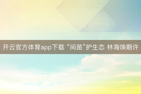 开云官方体育app下载 “间苗”护生态 林海焕期许